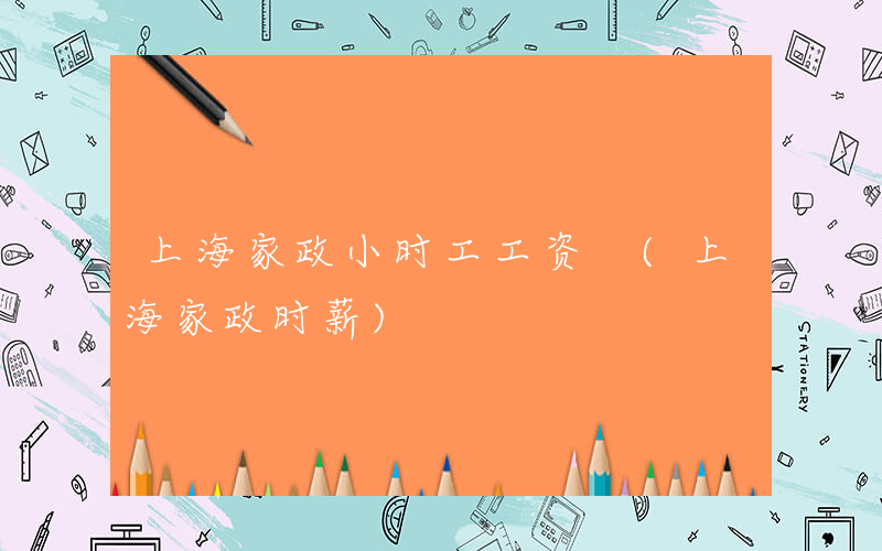 上海家政小时工工资 (上海家政时薪)